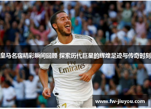 皇马名宿精彩瞬间回顾 探索历代巨星的辉煌足迹与传奇时刻