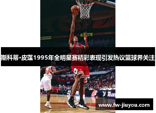 斯科蒂·皮蓬1995年全明星赛精彩表现引发热议篮球界关注