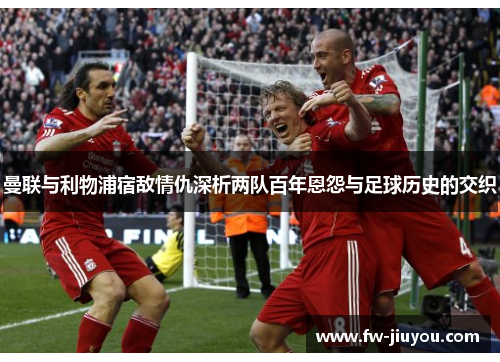 曼联与利物浦宿敌情仇深析两队百年恩怨与足球历史的交织