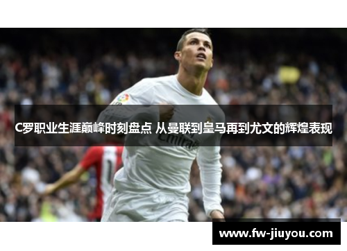 C罗职业生涯巅峰时刻盘点 从曼联到皇马再到尤文的辉煌表现 C罗职业生涯巅峰时刻盘点 从曼联到皇马再到尤文的辉煌表现
