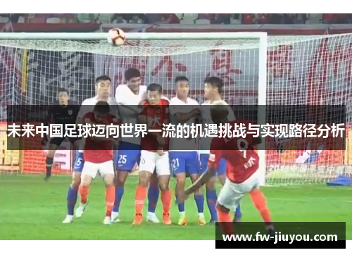 未来中国足球迈向世界一流的机遇挑战与实现路径分析 未来中国足球迈向世界一流的机遇挑战与实现路径分析