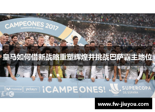 皇马如何借新战略重塑辉煌并挑战巴萨霸主地位