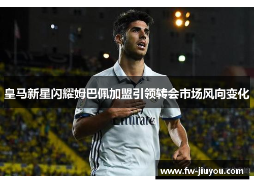 皇马新星闪耀姆巴佩加盟引领转会市场风向变化