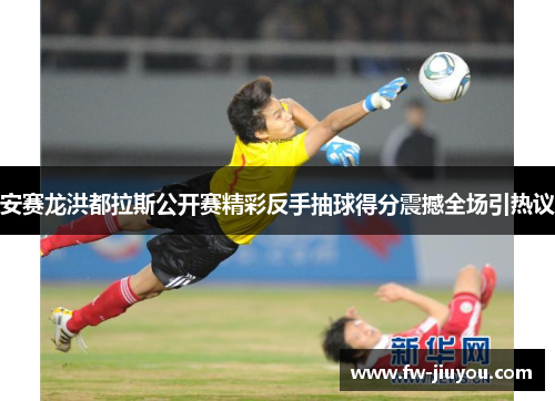 安赛龙洪都拉斯公开赛精彩反手抽球得分震撼全场引热议