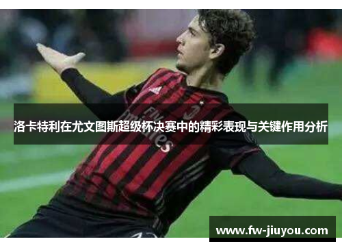洛卡特利在尤文图斯超级杯决赛中的精彩表现与关键作用分析