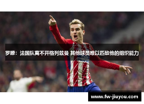 罗滕：法国队离不开格列兹曼 其他球员难以匹敌他的组织能力
