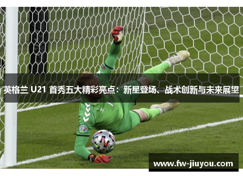 英格兰 U21 首秀五大精彩亮点：新星登场、战术创新与未来展望