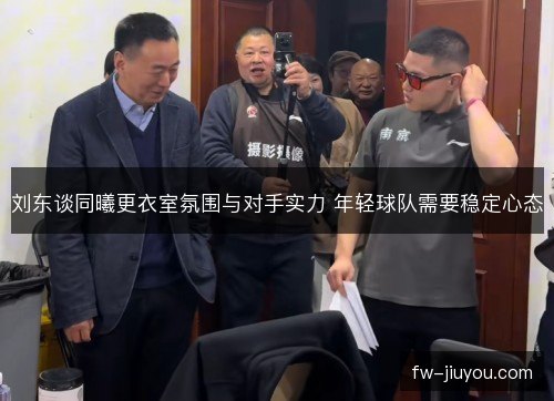刘东谈同曦更衣室氛围与对手实力 年轻球队需要稳定心态