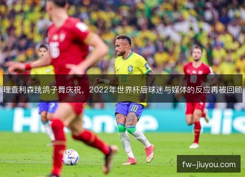 理查利森跳鸽子舞庆祝,2022年世界杯后球迷与媒体的反应再被回顾 理查利森跳鸽子舞庆祝,2022年世界杯后球迷与媒体的反应再被回顾
